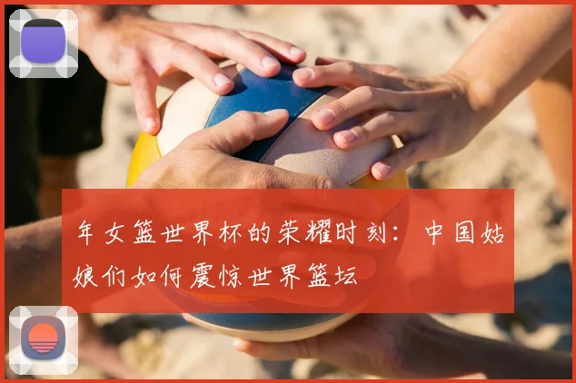 年女篮世界杯的荣耀时刻:中国姑娘们如何震惊世界篮坛