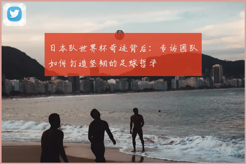 日本队世界杯奇迹背后：专访团队如何打造坚韧的足球哲学