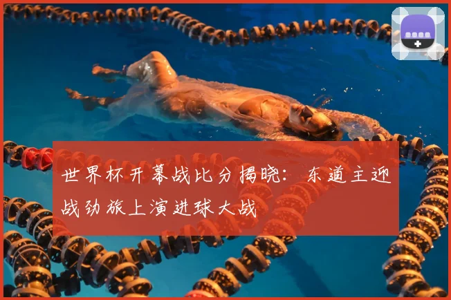 世界杯开幕战比分揭晓：东道主迎战劲旅上演进球大战