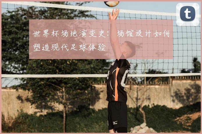 世界杯场地演变史:场馆设计如何塑造现代足球体验