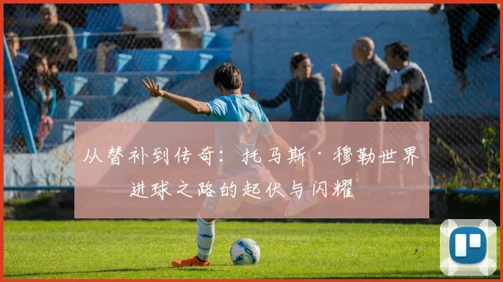 从替补到传奇：托马斯·穆勒世界杯进球之路的起伏与闪耀