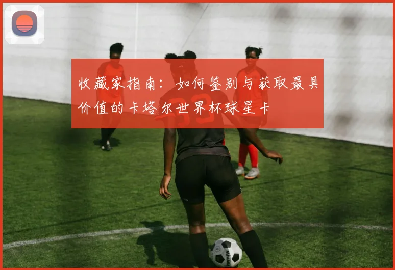 收藏家指南：如何鉴别与获取最具价值的卡塔尔世界杯球星卡